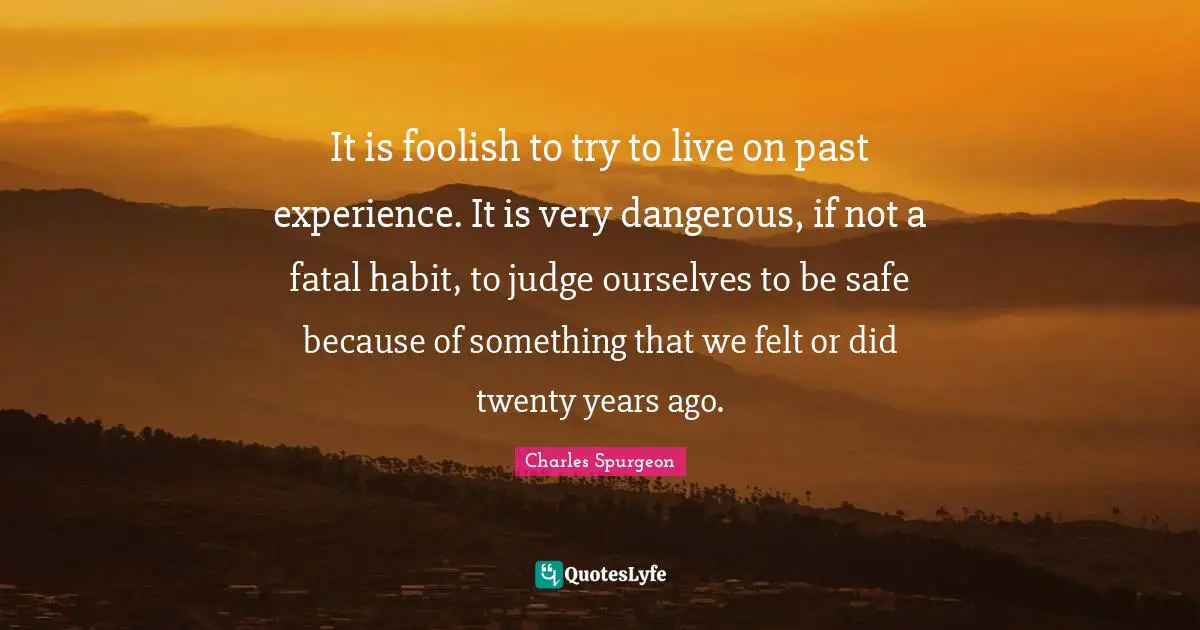 It is foolish to try to live on past experience. It is very dangerous, if not a fatal habit, to judge ourselves to be safe because of something that we felt or did twenty years ago.