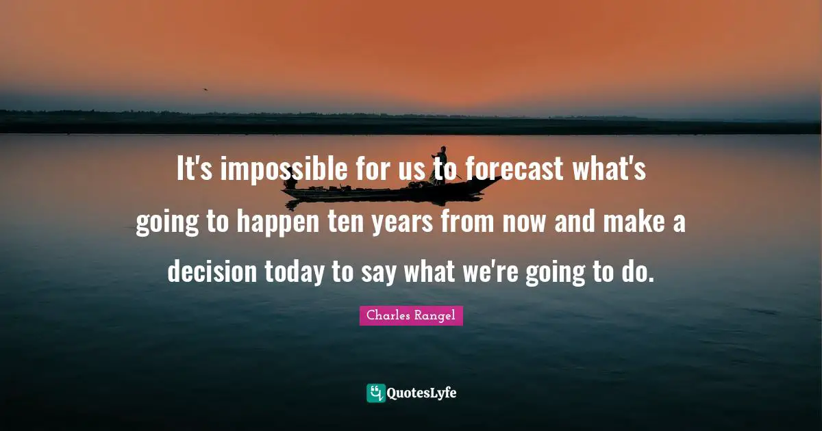It's impossible for us to forecast what's going to happen ten years from now and make a decision today to say what we're going to do.