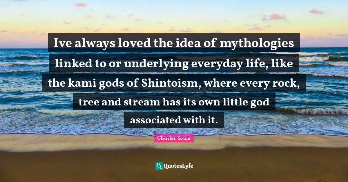 Ive always loved the idea of mythologies linked to or underlying everyday life, like the kami gods of Shintoism, where every rock, tree and stream has its own little god associated with it.