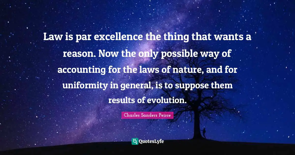 Law is par excellence the thing that wants a reason. Now the only possible way of accounting for the laws of nature, and for uniformity in general, is to suppose them results of evolution.
