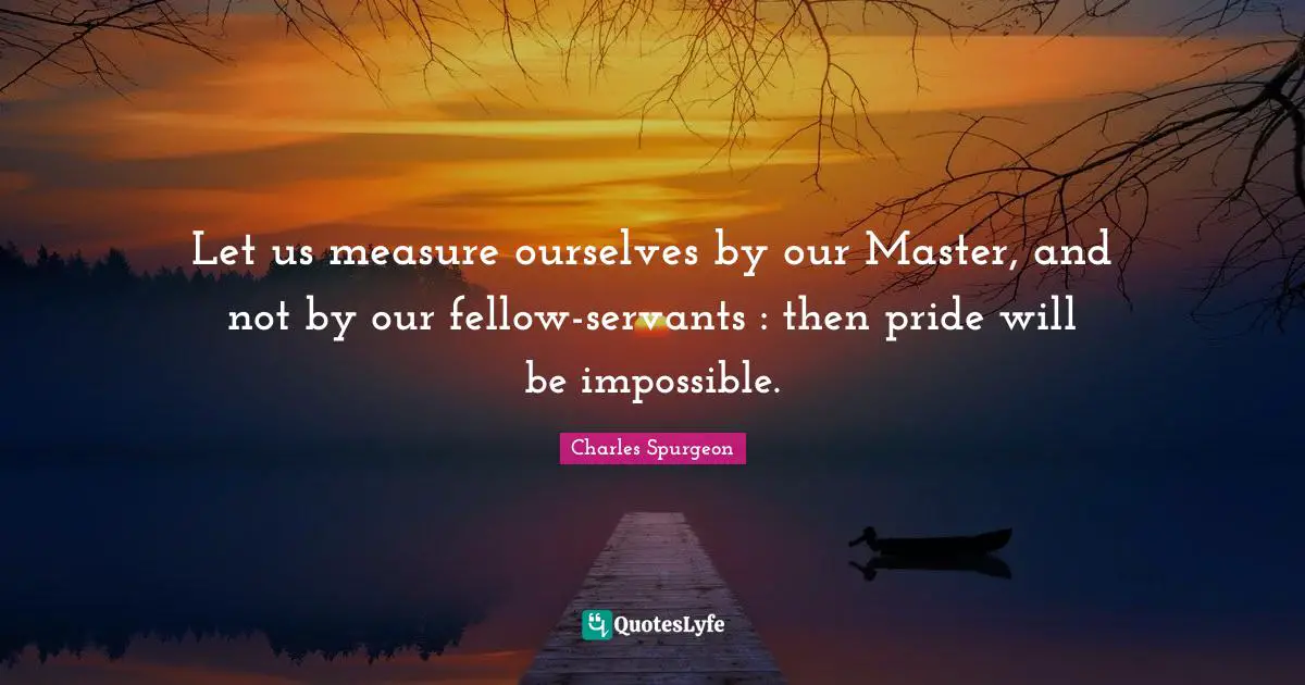 Let us measure ourselves by our Master, and not by our fellow-servants : then pride will be impossible.
