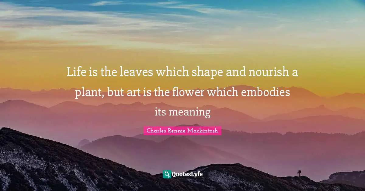 Life is the leaves which shape and nourish a plant, but art is the flower which embodies its meaning