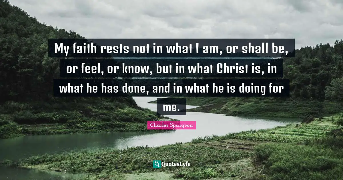 Charles Spurgeon Quotes: My faith rests not in what I am, or shall be, or feel, or know, but in what Christ is, in what he has done, and in what he is doing for me.