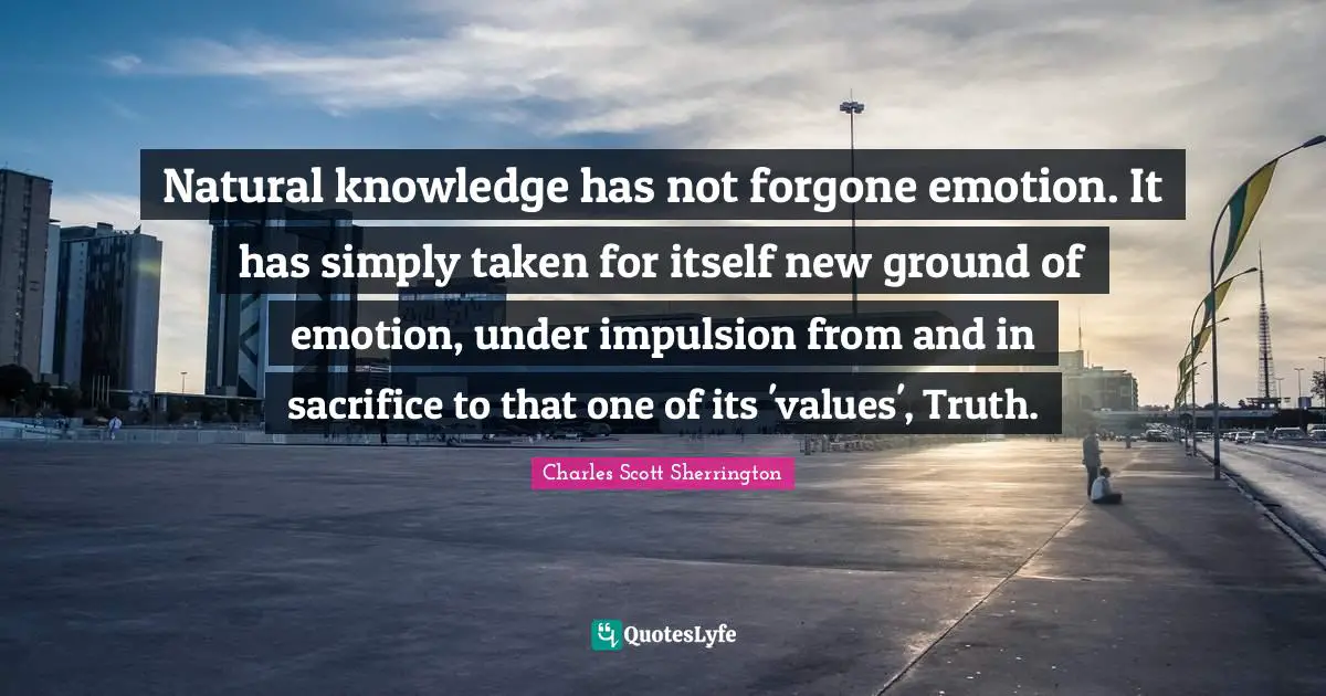 Natural knowledge has not forgone emotion. It has simply taken for itself new ground of emotion, under impulsion from and in sacrifice to that one of its 'values', Truth.