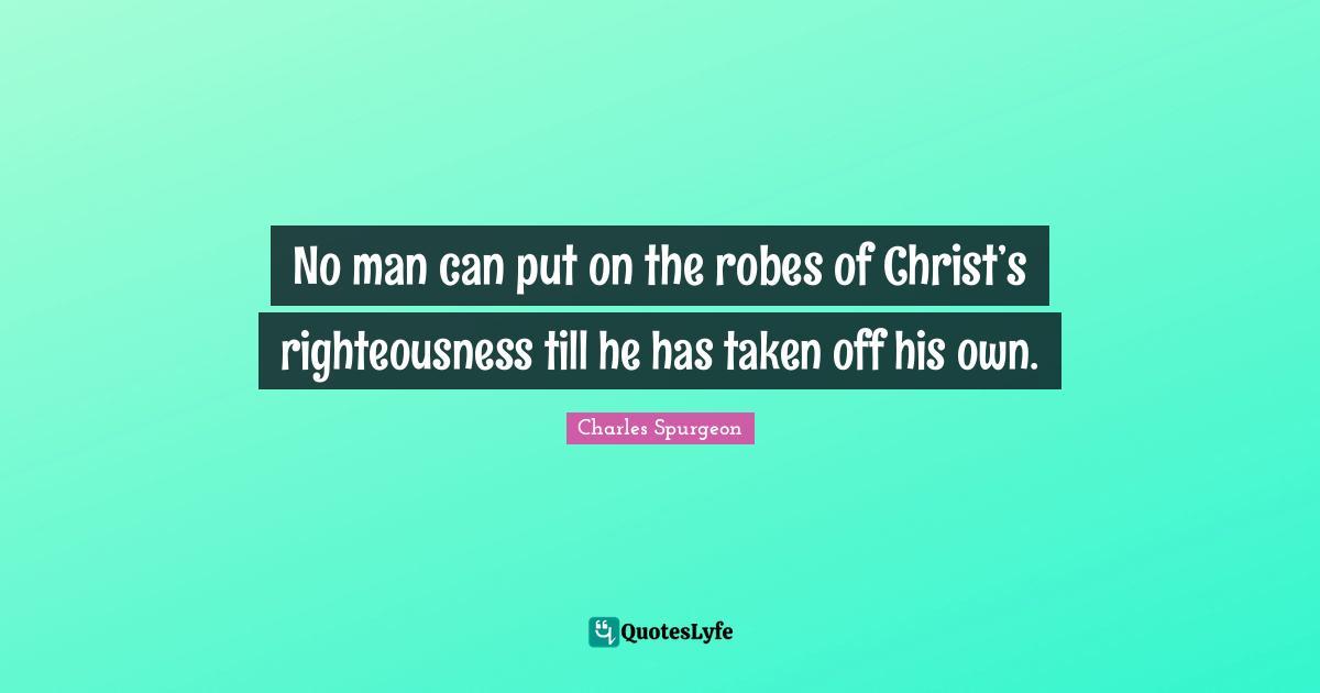 No man can put on the robes of Christ’s righteousness till he has taken off his own.