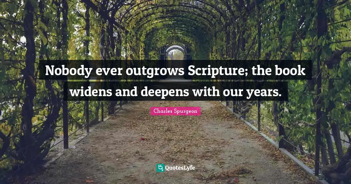 Charles Spurgeon Quotes: "Nobody ever outgrows Scripture; the book widens and deepens with our years."