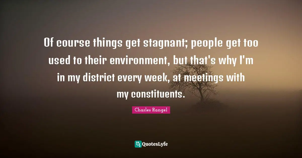 Of course things get stagnant; people get too used to their environment, but that's why I'm in my district every week, at meetings with my constituents.