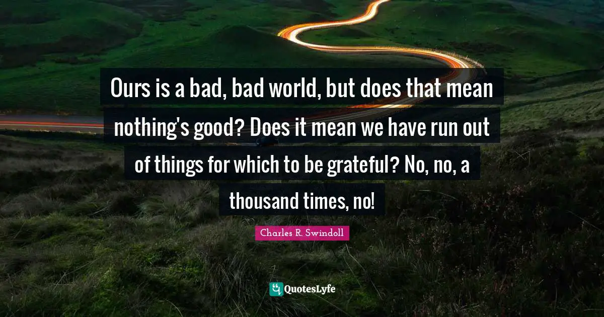 Ours is a bad, bad world, but does that mean nothing's good? Does it mean we have run out of things for which to be grateful? No, no, a thousand times, no!