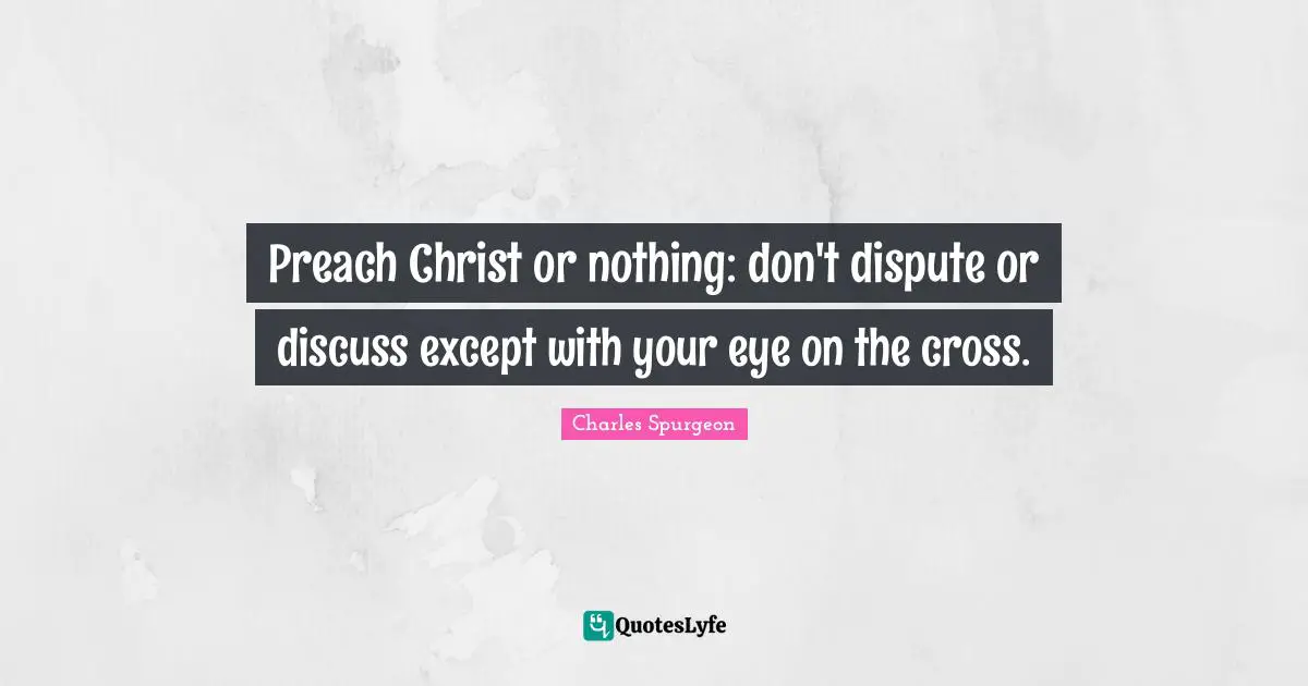 Charles Spurgeon Quotes: "Preach Christ or nothing: don't dispute or discuss except with your eye on the cross."