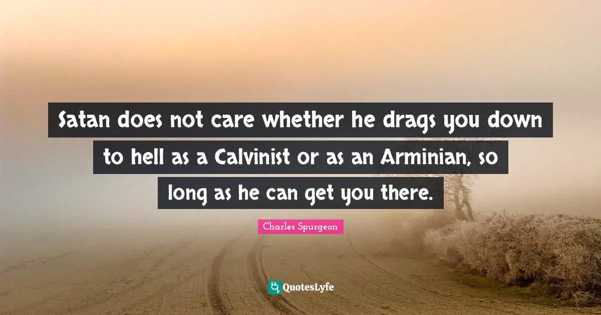Satan does not care whether he drags you down to hell as a Calvinist or as an Arminian, so long as he can get you there.