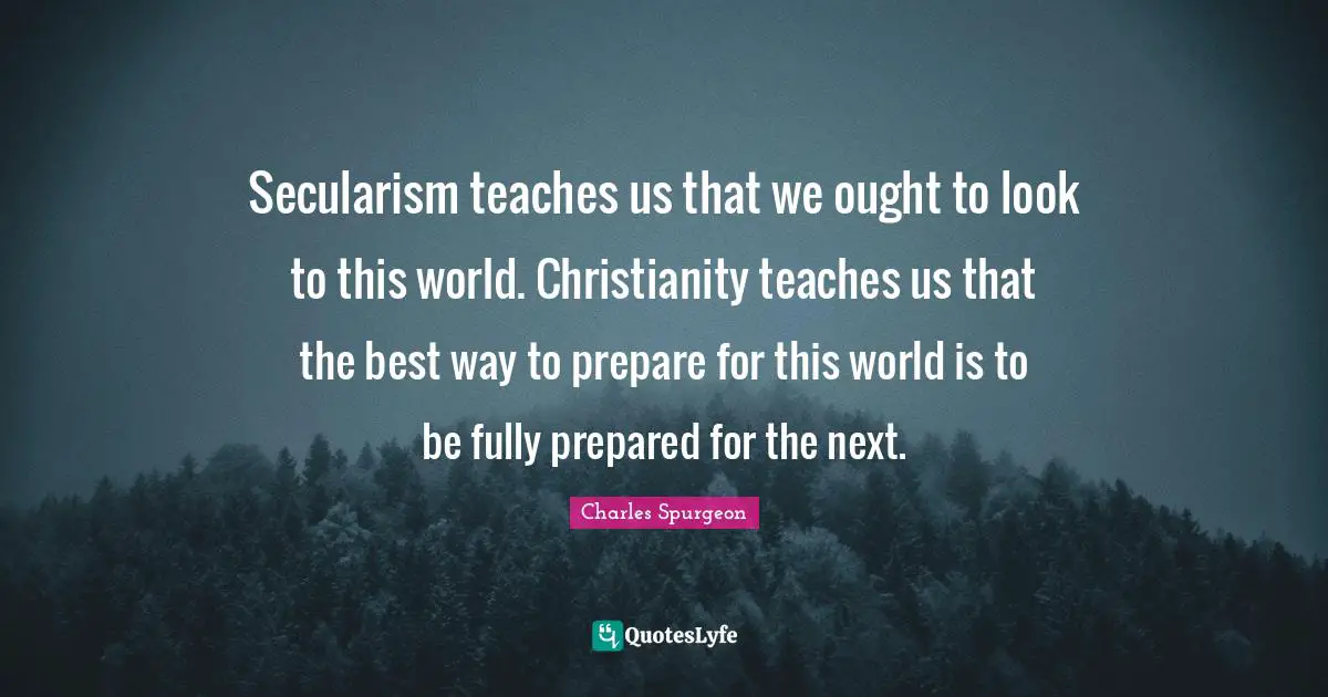 Secularism teaches us that we ought to look to this world. Christianity teaches us that the best way to prepare for this world is to be fully prepared for the next.
