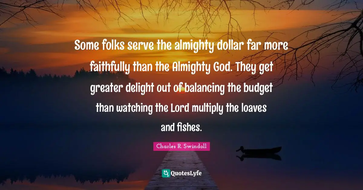 Some folks serve the almighty dollar far more faithfully than the Almighty God. They get greater delight out of balancing the budget than watching the Lord multiply the loaves and fishes.
