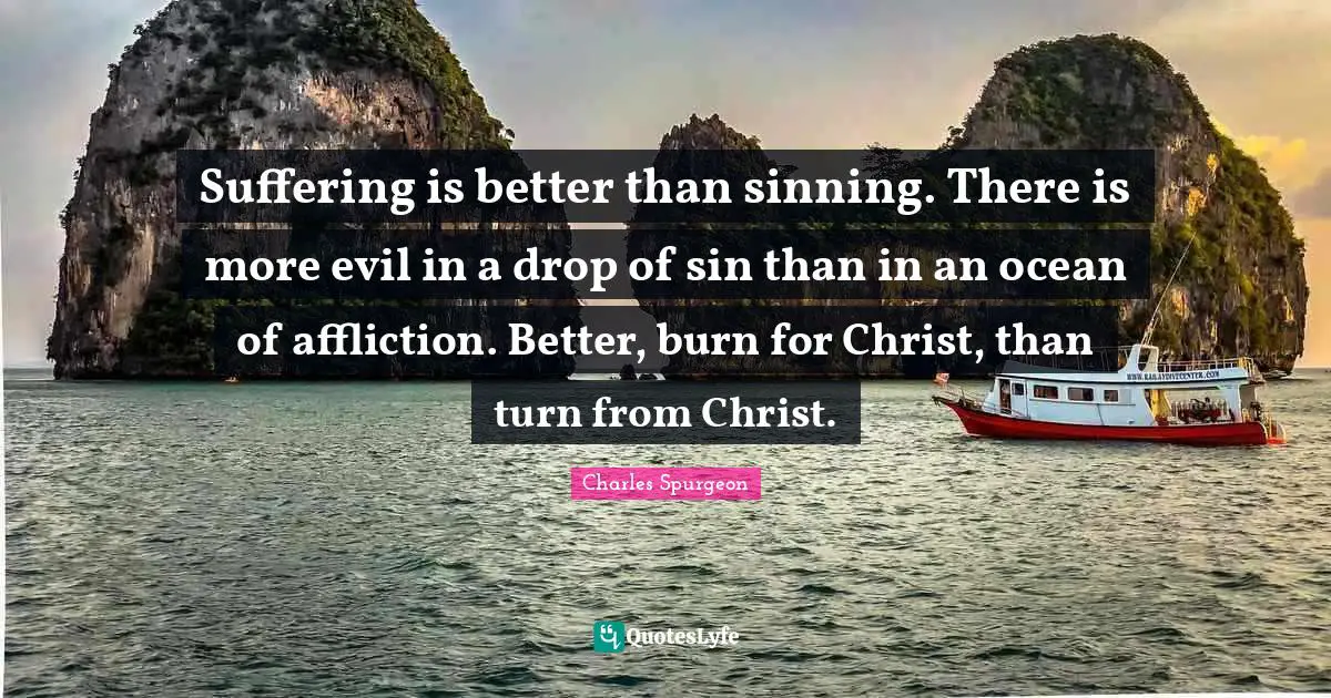 Affliction Quotes: "Suffering is better than sinning. There is more evil in a drop of sin than in an ocean of affliction. Better, burn for Christ, than turn from Christ."