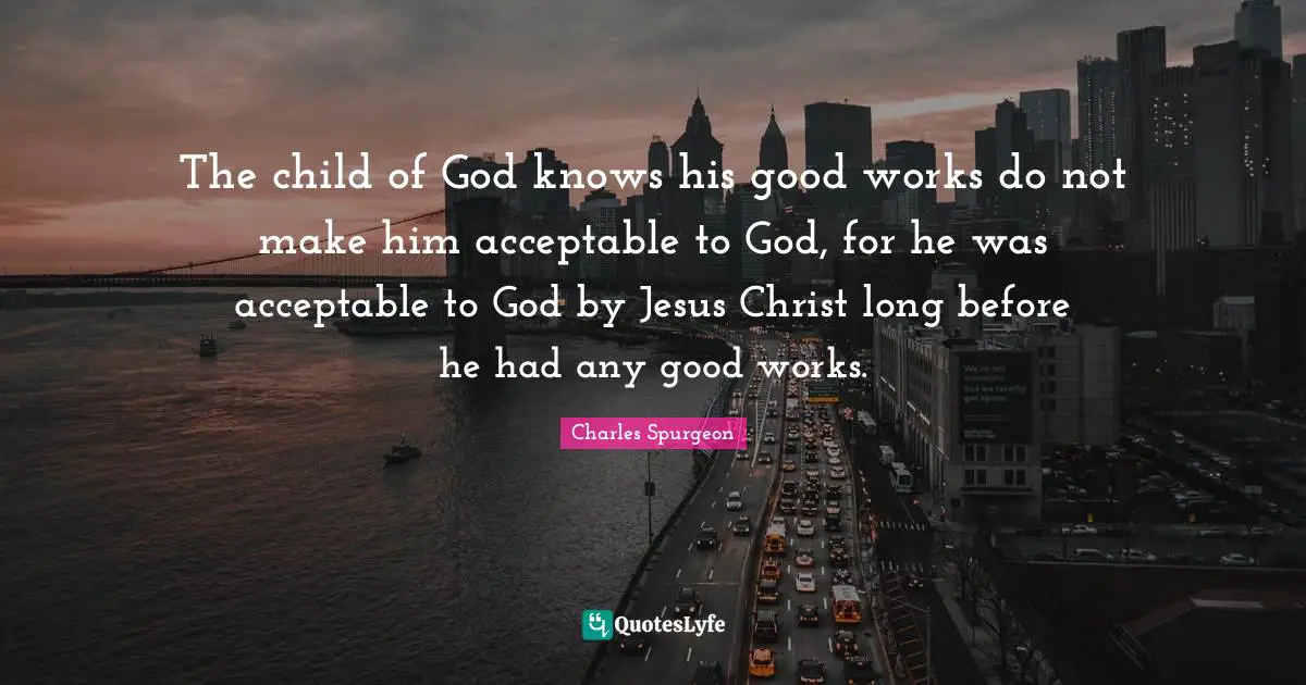 The child of God knows his good works do not make him acceptable to God, for he was acceptable to God by Jesus Christ long before he had any good works.