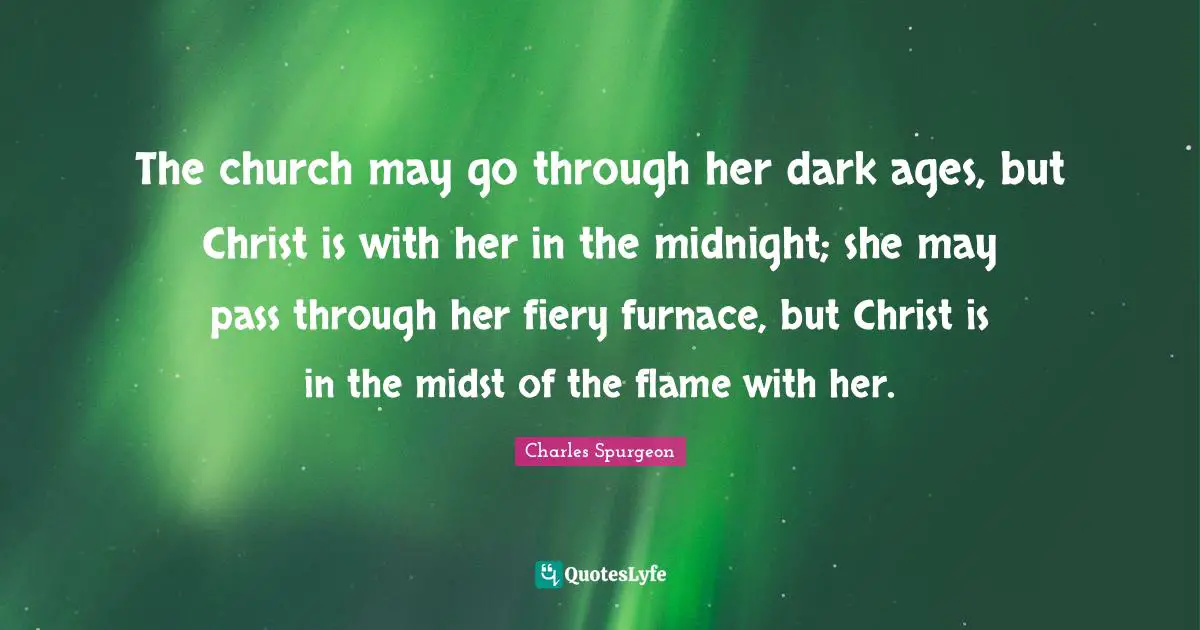 The church may go through her dark ages, but Christ is with her in the midnight; she may pass through her fiery furnace, but Christ is in the midst of the flame with her.