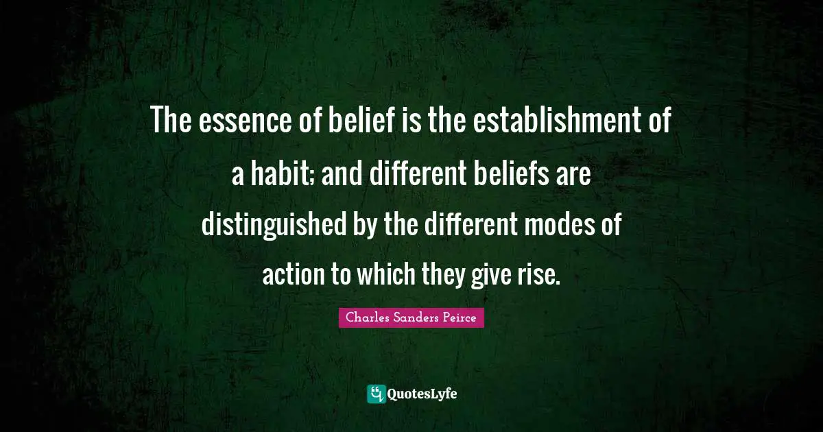 The essence of belief is the establishment of a habit; and different beliefs are distinguished by the different modes of action to which they give rise.