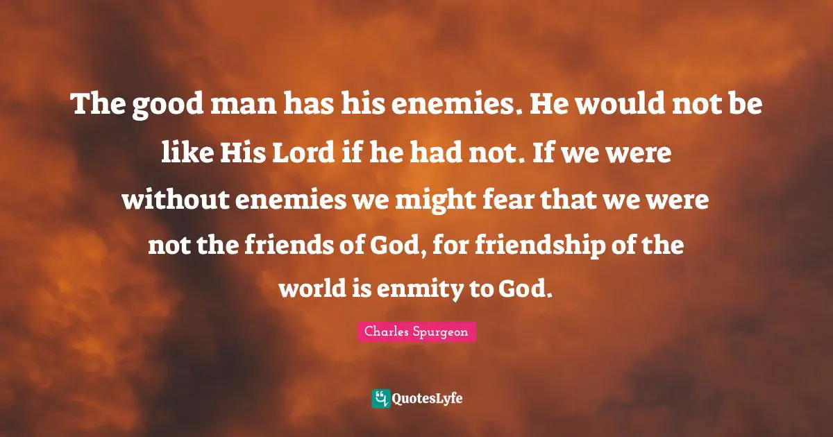 The good man has his enemies. He would not be like His Lord if he had not. If we were without enemies we might fear that we were not the friends of God, for friendship of the world is enmity to God.