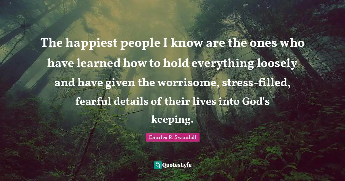 The happiest people I know are the ones who have learned how to hold everything loosely and have given the worrisome, stress-filled, fearful details of their lives into God's keeping.