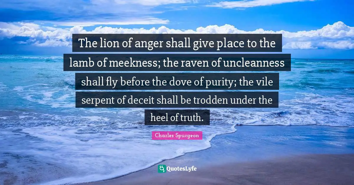 The lion of anger shall give place to the lamb of meekness; the raven of uncleanness shall fly before the dove of purity; the vile serpent of deceit shall be trodden under the heel of truth.
