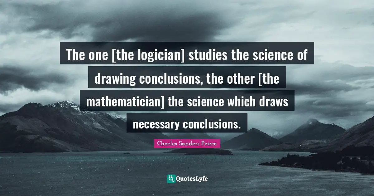 The one [the logician] studies the science of drawing conclusions, the other [the mathematician] the science which draws necessary conclusions.