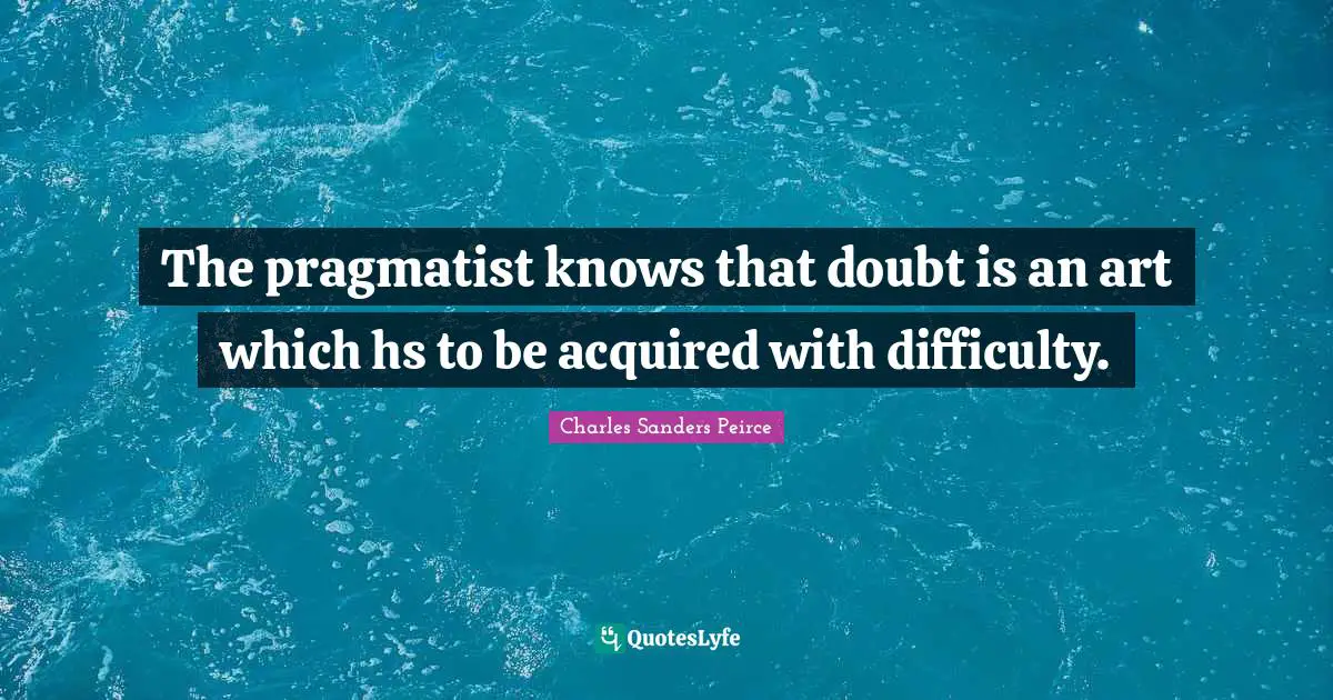 The pragmatist knows that doubt is an art which hs to be acquired with difficulty.