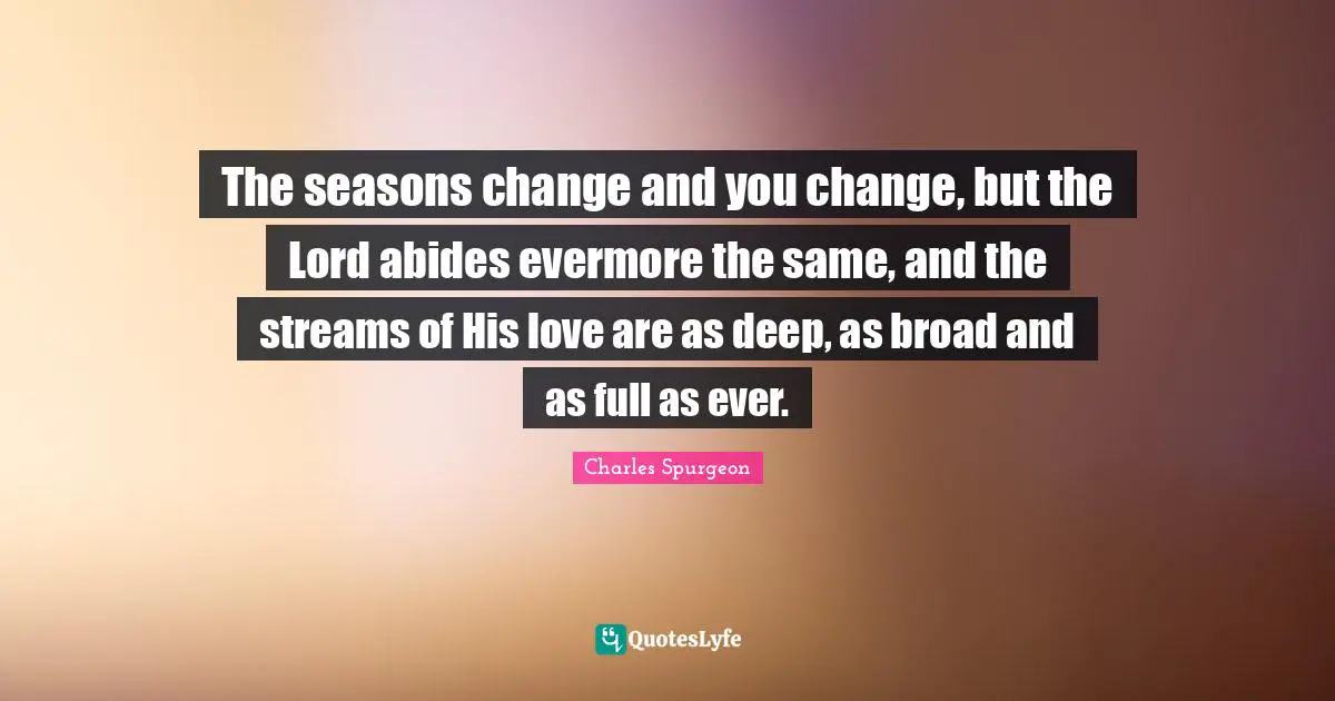 Charles Spurgeon Quotes: "The seasons change and you change, but the Lord abides evermore the same, and the streams of His love are as deep, as broad and as full as ever."
