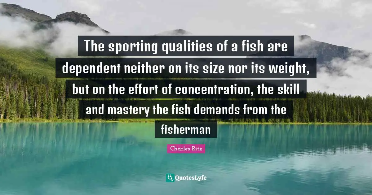 The sporting qualities of a fish are dependent neither on its size nor its weight, but on the effort of concentration, the skill and mastery the fish demands from the fisherman