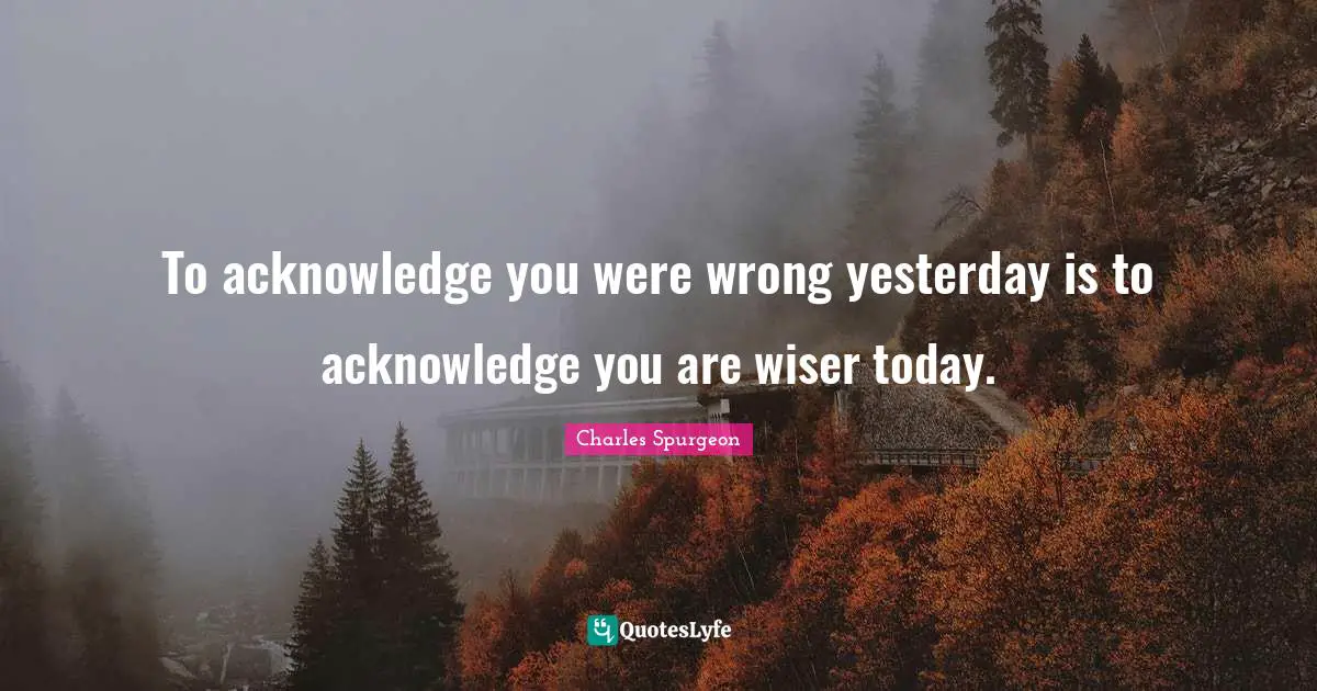 To acknowledge you were wrong yesterday is to acknowledge you are wiser today.