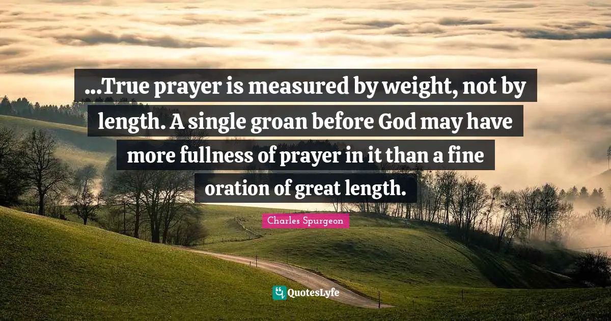 ...True prayer is measured by weight, not by length. A single groan before God may have more fullness of prayer in it than a fine oration of great length.