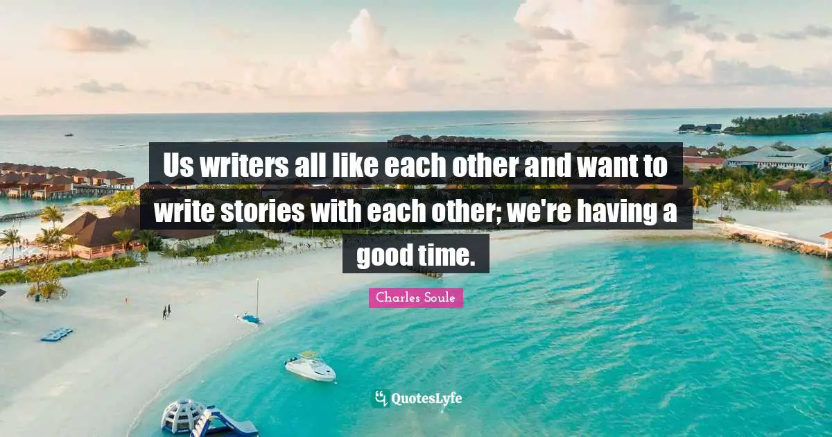 Us writers all like each other and want to write stories with each other; we're having a good time.