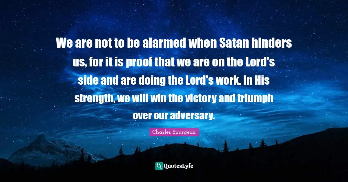 Charles Spurgeon Quotes: "We are not to be alarmed when Satan hinders us, for it is proof that we are on the Lord's side and are doing the Lord's work. In His strength, we will win the victory and triumph over our adversary."