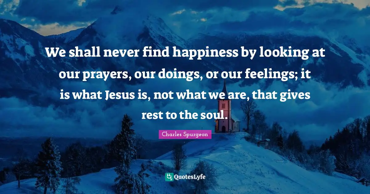 We shall never find happiness by looking at our prayers, our doings, or our feelings; it is what Jesus is, not what we are, that gives rest to the soul.