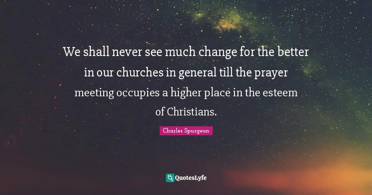 Charles Spurgeon Quotes: "We shall never see much change for the better in our churches in general till the prayer meeting occupies a higher place in the esteem of Christians."