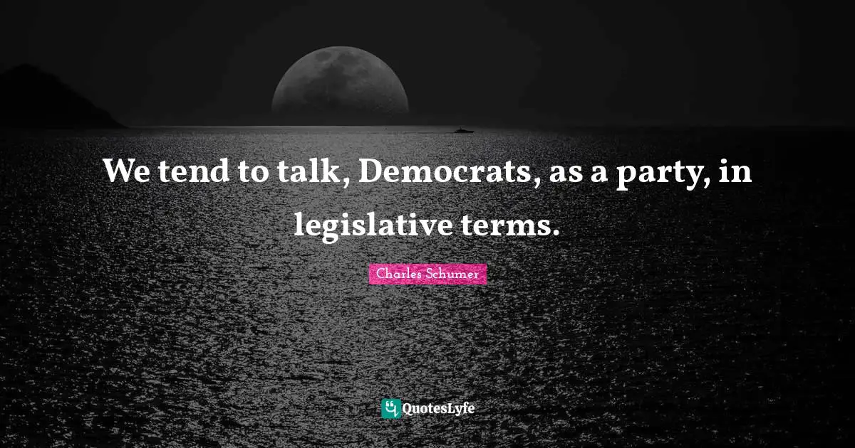 Charles Schumer Quotes: "We tend to talk, Democrats, as a party, in legislative terms."