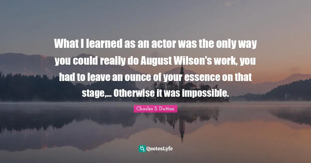 Mr Wilson Quotes: "What I learned as an actor was the only way you could really do August Wilson's work, you had to leave an ounce of your essence on that stage,... Otherwise it was impossible."