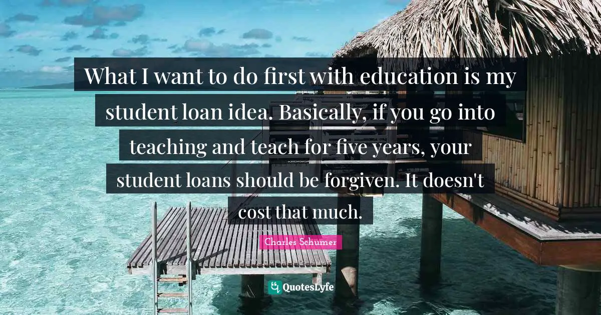What I want to do first with education is my student loan idea. Basically, if you go into teaching and teach for five years, your student loans should be forgiven. It doesn't cost that much.