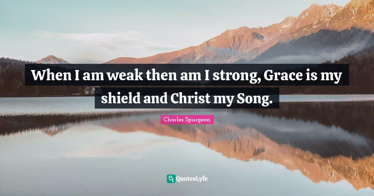 When I am weak then am I strong, Grace is my shield and Christ my Song.
