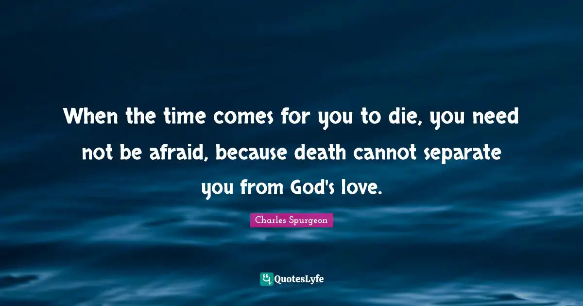 Charles Spurgeon Quotes: "When the time comes for you to die, you need not be afraid, because death cannot separate you from God's love."