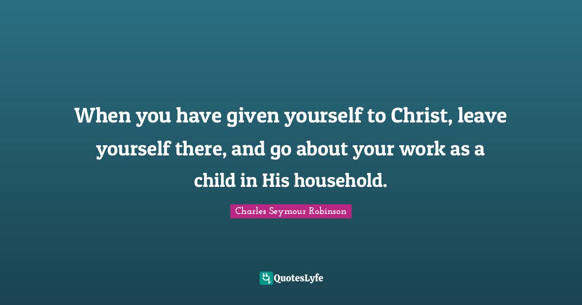 When you have given yourself to Christ, leave yourself there, and go about your work as a child in His household.