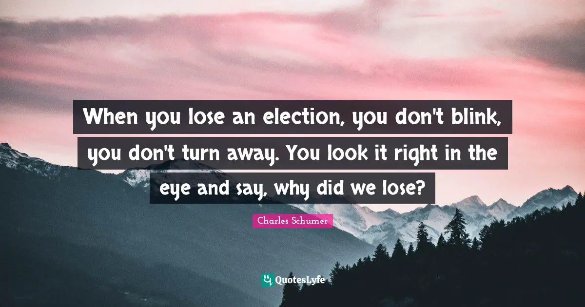 When you lose an election, you don't blink, you don't turn away. You look it right in the eye and say, why did we lose?