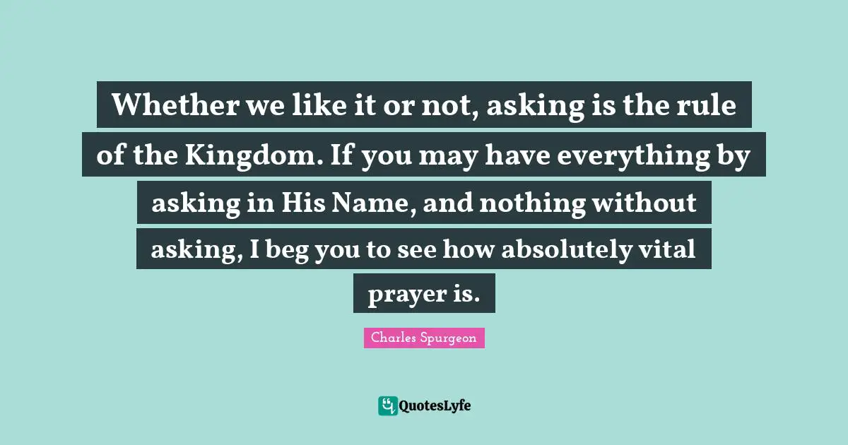 Whether we like it or not, asking is the rule of the Kingdom. If you may have everything by asking in His Name, and nothing without asking, I beg you to see how absolutely vital prayer is.