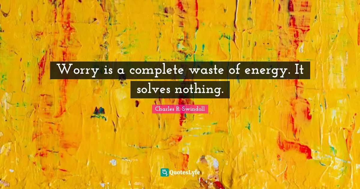 Worry is a complete waste of energy. It solves nothing.