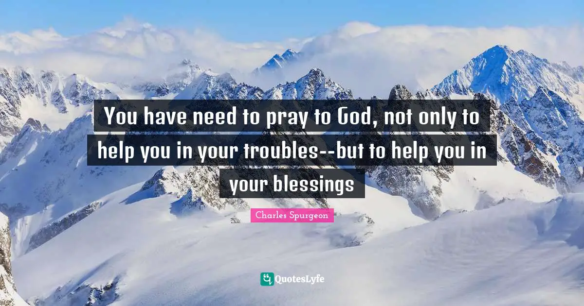 You have need to pray to God, not only to help you in your troubles--but to help you in your blessings