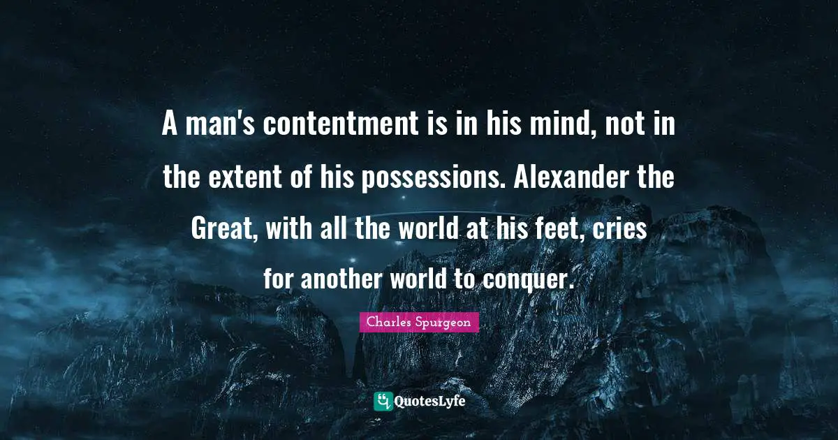A man's contentment is in his mind, not in the extent of his possessions. Alexander the Great, with all the world at his feet, cries for another world to conquer.