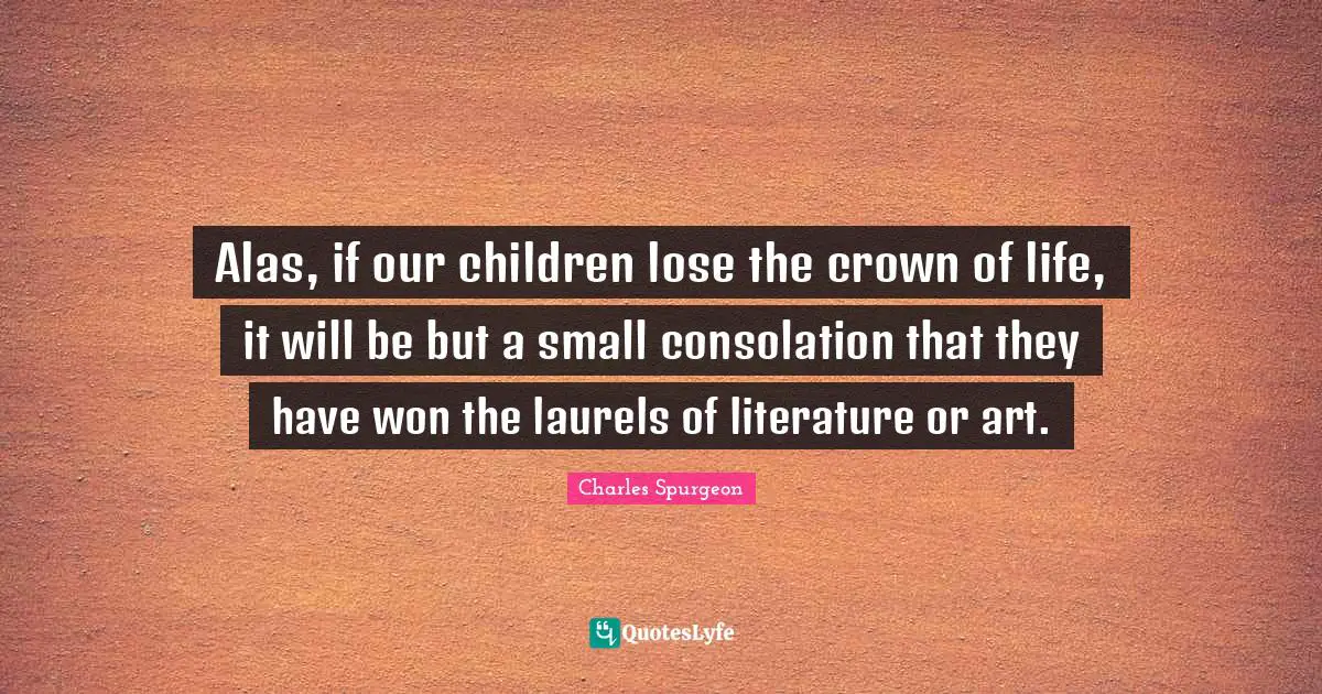 Alas, if our children lose the crown of life, it will be but a small consolation that they have won the laurels of literature or art.