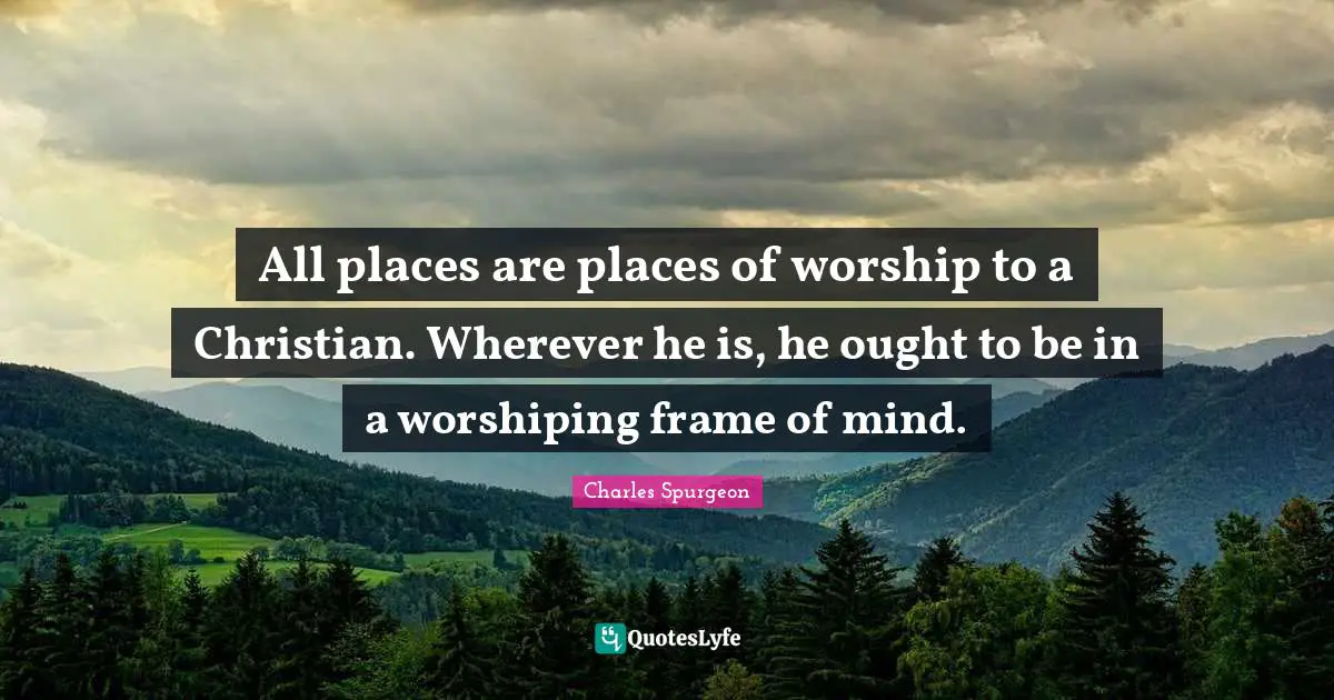 All places are places of worship to a Christian. Wherever he is, he ought to be in a worshiping frame of mind.