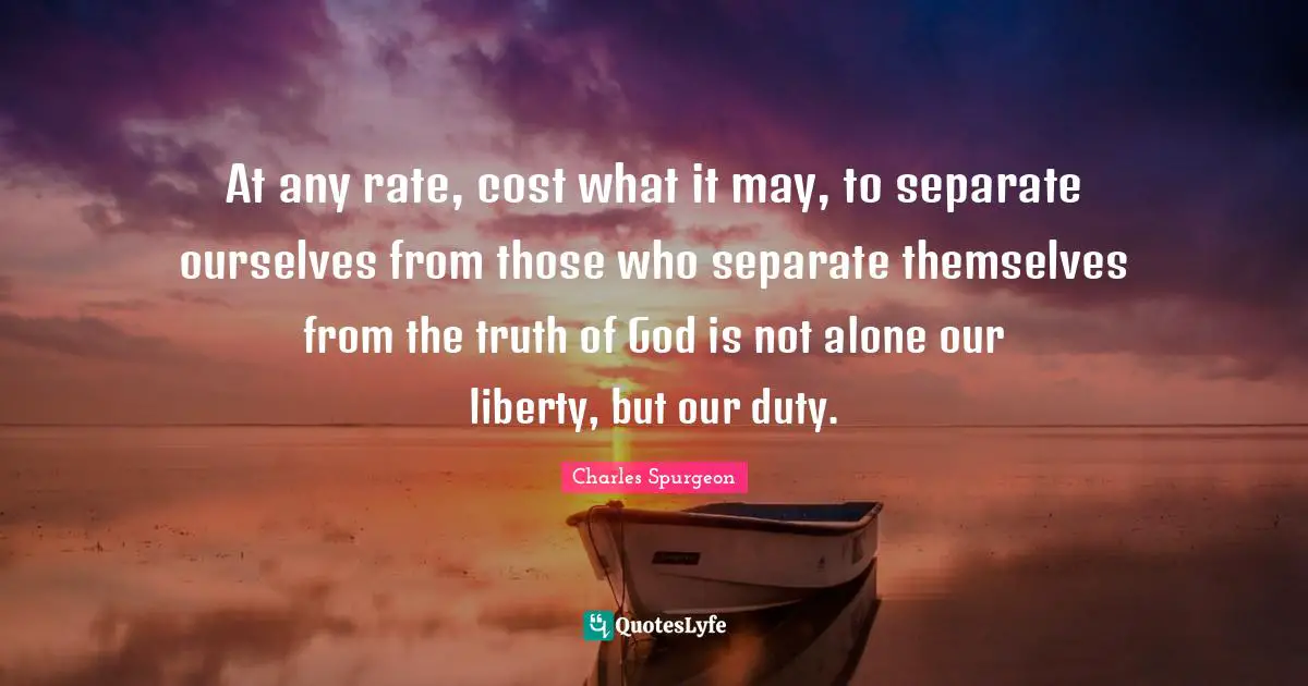 At any rate, cost what it may, to separate ourselves from those who separate themselves from the truth of God is not alone our liberty, but our duty.