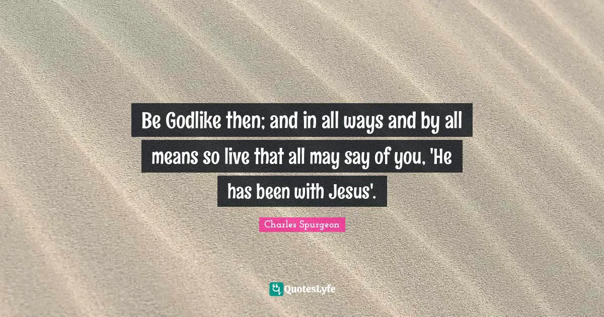 Be Godlike then; and in all ways and by all means so live that all may say of you, 'He has been with Jesus'.