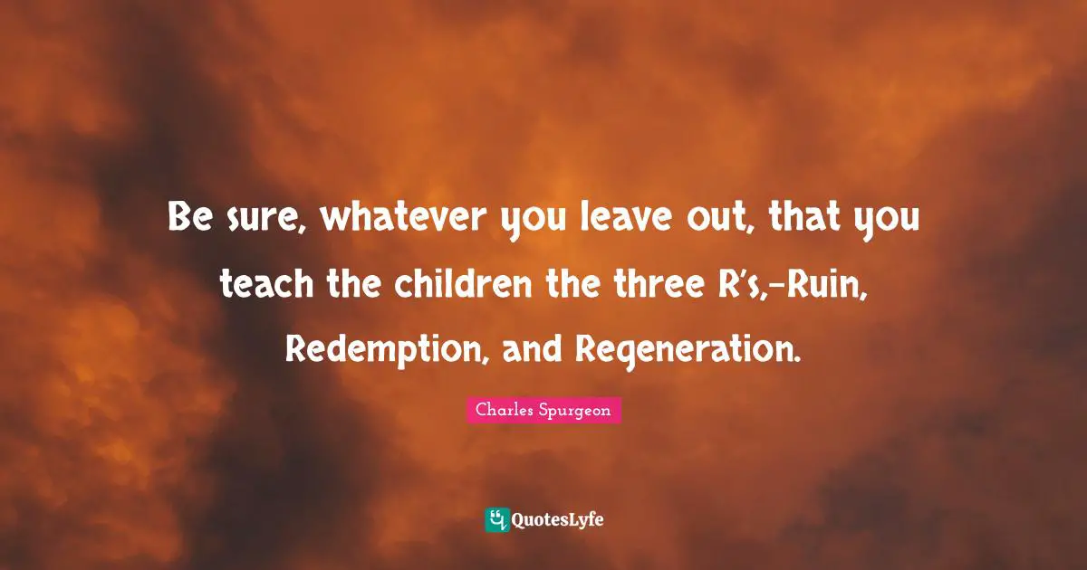 Be sure, whatever you leave out, that you teach the children the three R’s,-Ruin, Redemption, and Regeneration.