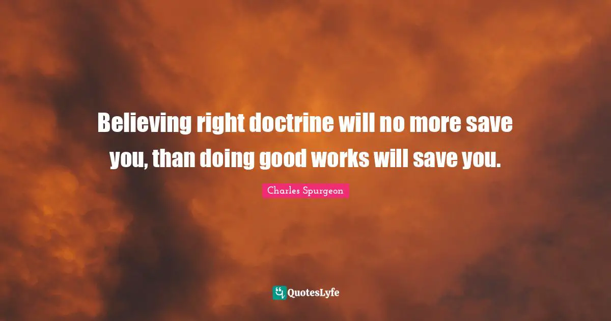 Believing right doctrine will no more save you, than doing good works will save you.
